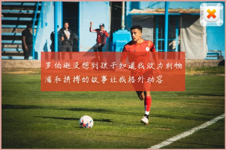 罗伯逊没想到孩子知道我效力利物浦和拼搏的故事让我格外动容